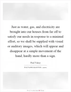Just as water, gas, and electricity are brought into our houses from far off to satisfy our needs in response to a minimal effort, so we shall be supplied with visual or auditory images, which will appear and disappear at a simple movement of the hand, hardly more than a sign Picture Quote #1