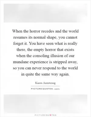 When the horror recedes and the world resumes its normal shape, you cannot forget it. You have seen what is really there, the empty horror that exists when the consoling illusion of our mundane experience is stripped away, so you can never respond to the world in quite the same way again Picture Quote #1