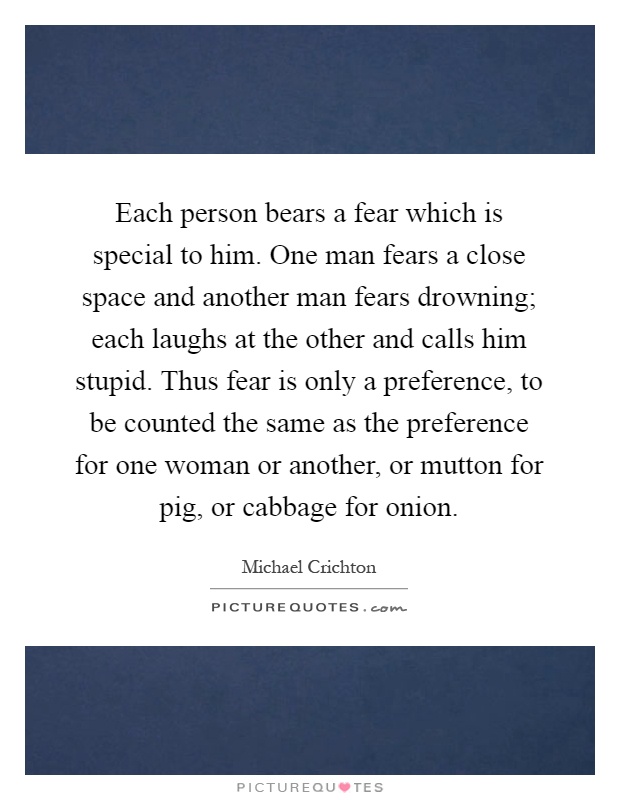 Each person bears a fear which is special to him. One man fears a close space and another man fears drowning; each laughs at the other and calls him stupid. Thus fear is only a preference, to be counted the same as the preference for one woman or another, or mutton for pig, or cabbage for onion Picture Quote #1