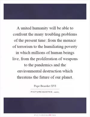 A united humanity will be able to confront the many troubling problems of the present time: from the menace of terrorism to the humiliating poverty in which millions of human beings live, from the proliferation of weapons to the pandemics and the environmental destruction which threatens the future of our planet Picture Quote #1
