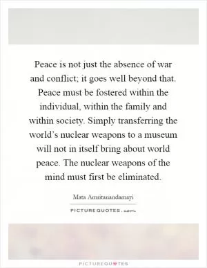 Peace is not just the absence of war and conflict; it goes well beyond that. Peace must be fostered within the individual, within the family and within society. Simply transferring the world’s nuclear weapons to a museum will not in itself bring about world peace. The nuclear weapons of the mind must first be eliminated Picture Quote #1
