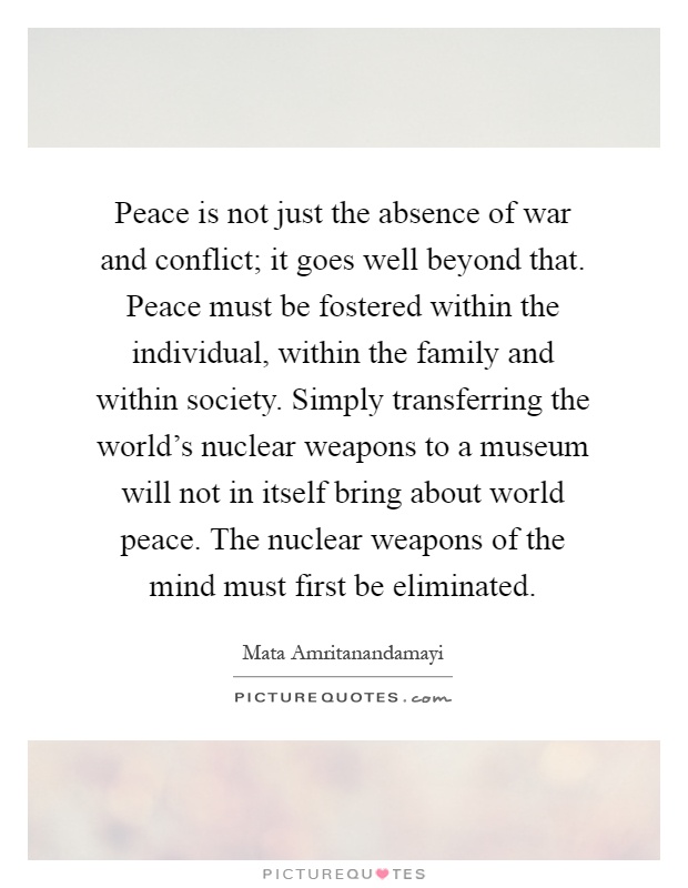 Peace is not just the absence of war and conflict; it goes well beyond that. Peace must be fostered within the individual, within the family and within society. Simply transferring the world's nuclear weapons to a museum will not in itself bring about world peace. The nuclear weapons of the mind must first be eliminated Picture Quote #1