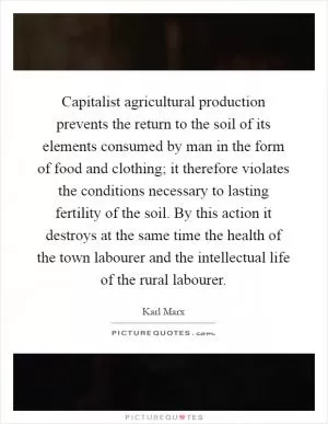Capitalist agricultural production prevents the return to the soil of its elements consumed by man in the form of food and clothing; it therefore violates the conditions necessary to lasting fertility of the soil. By this action it destroys at the same time the health of the town labourer and the intellectual life of the rural labourer Picture Quote #1