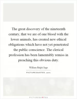 The great discovery of the nineteenth century, that we are of one blood with the lower animals, has created new ethical obligations which have not yet penetrated the public conscience. The clerical profession has been lamentably remiss in preaching this obvious duty Picture Quote #1