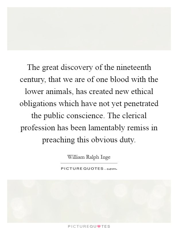 The great discovery of the nineteenth century, that we are of one blood with the lower animals, has created new ethical obligations which have not yet penetrated the public conscience. The clerical profession has been lamentably remiss in preaching this obvious duty Picture Quote #1