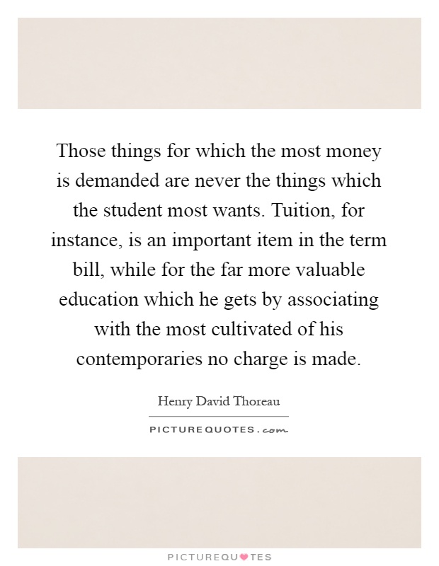 Those things for which the most money is demanded are never the things which the student most wants. Tuition, for instance, is an important item in the term bill, while for the far more valuable education which he gets by associating with the most cultivated of his contemporaries no charge is made Picture Quote #1