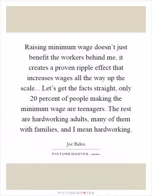 Raising minimum wage doesn’t just benefit the workers behind me, it creates a proven ripple effect that increases wages all the way up the scale... Let’s get the facts straight, only 20 percent of people making the minimum wage are teenagers. The rest are hardworking adults, many of them with families, and I mean hardworking Picture Quote #1