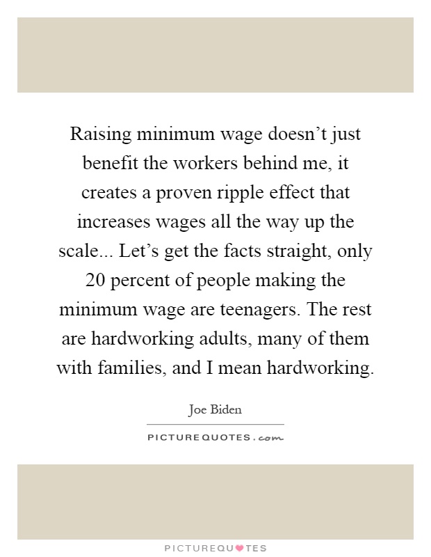 Raising minimum wage doesn't just benefit the workers behind me, it creates a proven ripple effect that increases wages all the way up the scale... Let's get the facts straight, only 20 percent of people making the minimum wage are teenagers. The rest are hardworking adults, many of them with families, and I mean hardworking Picture Quote #1