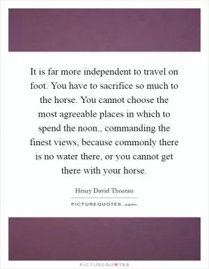 It is far more independent to travel on foot. You have to sacrifice so much to the horse. You cannot choose the most agreeable places in which to spend the noon., commanding the finest views, because commonly there is no water there, or you cannot get there with your horse Picture Quote #1