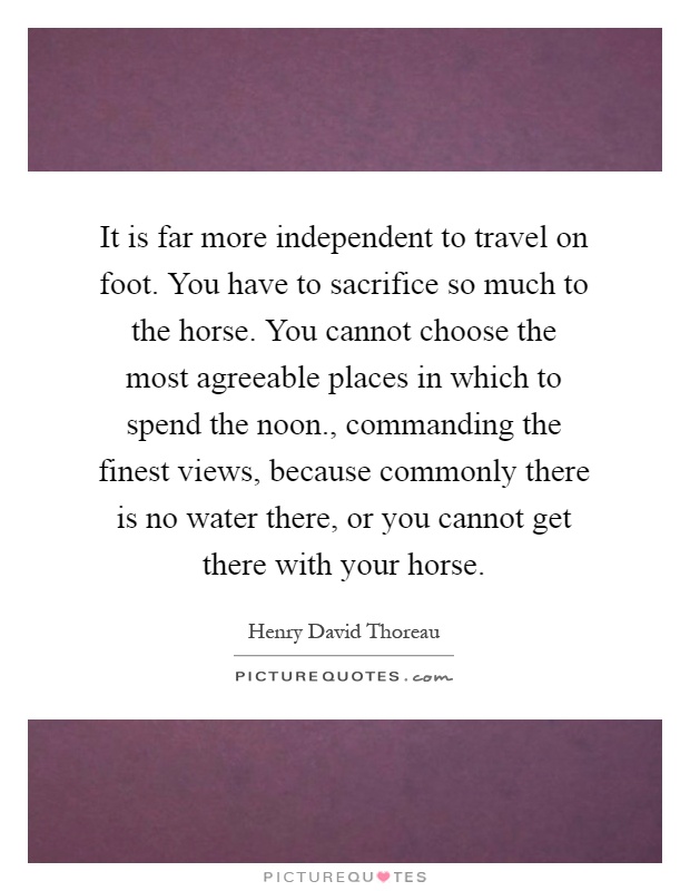It is far more independent to travel on foot. You have to sacrifice so much to the horse. You cannot choose the most agreeable places in which to spend the noon., commanding the finest views, because commonly there is no water there, or you cannot get there with your horse Picture Quote #1