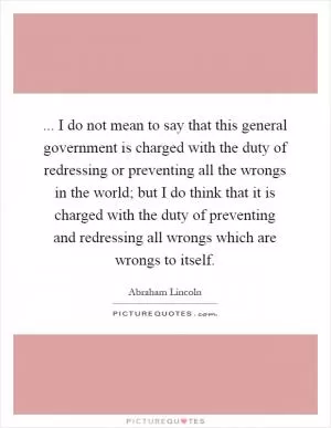 ... I do not mean to say that this general government is charged with the duty of redressing or preventing all the wrongs in the world; but I do think that it is charged with the duty of preventing and redressing all wrongs which are wrongs to itself Picture Quote #1
