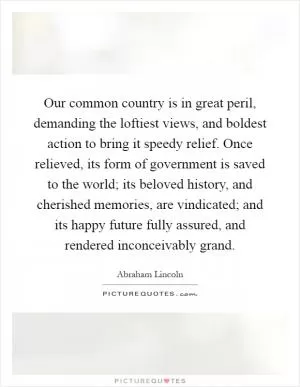Our common country is in great peril, demanding the loftiest views, and boldest action to bring it speedy relief. Once relieved, its form of government is saved to the world; its beloved history, and cherished memories, are vindicated; and its happy future fully assured, and rendered inconceivably grand Picture Quote #1