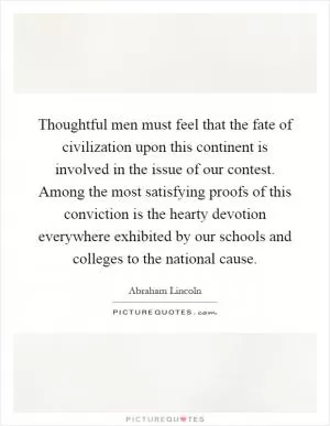 Thoughtful men must feel that the fate of civilization upon this continent is involved in the issue of our contest. Among the most satisfying proofs of this conviction is the hearty devotion everywhere exhibited by our schools and colleges to the national cause Picture Quote #1