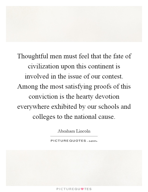 Thoughtful men must feel that the fate of civilization upon this continent is involved in the issue of our contest. Among the most satisfying proofs of this conviction is the hearty devotion everywhere exhibited by our schools and colleges to the national cause Picture Quote #1