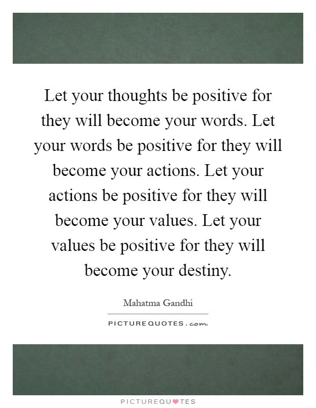 Let your thoughts be positive for they will become your words. Let your words be positive for they will become your actions. Let your actions be positive for they will become your values. Let your values be positive for they will become your destiny Picture Quote #1