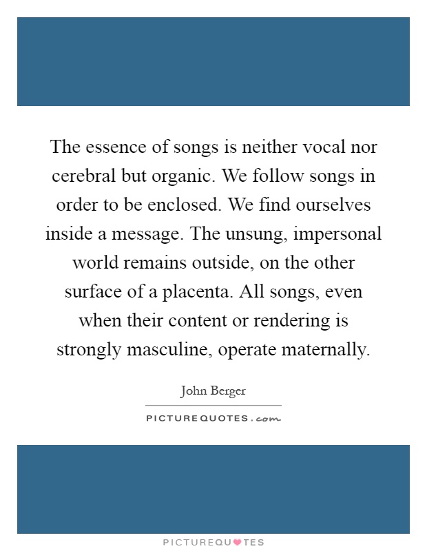 The essence of songs is neither vocal nor cerebral but organic. We follow songs in order to be enclosed. We find ourselves inside a message. The unsung, impersonal world remains outside, on the other surface of a placenta. All songs, even when their content or rendering is strongly masculine, operate maternally Picture Quote #1