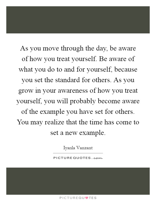 As you move through the day, be aware of how you treat yourself. Be aware of what you do to and for yourself, because you set the standard for others. As you grow in your awareness of how you treat yourself, you will probably become aware of the example you have set for others. You may realize that the time has come to set a new example Picture Quote #1