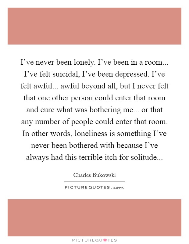 I've never been lonely. I've been in a room... I've felt suicidal, I've been depressed. I've felt awful... awful beyond all, but I never felt that one other person could enter that room and cure what was bothering me... or that any number of people could enter that room. In other words, loneliness is something I've never been bothered with because I've always had this terrible itch for solitude Picture Quote #1