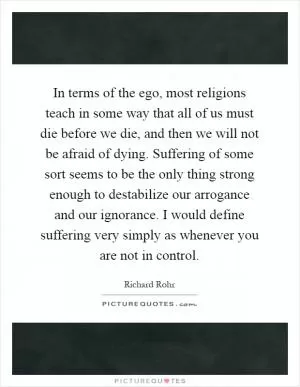 In terms of the ego, most religions teach in some way that all of us must die before we die, and then we will not be afraid of dying. Suffering of some sort seems to be the only thing strong enough to destabilize our arrogance and our ignorance. I would define suffering very simply as whenever you are not in control Picture Quote #1