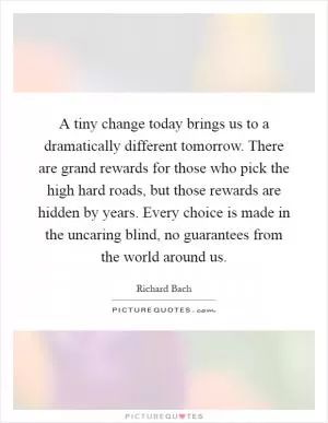 A tiny change today brings us to a dramatically different tomorrow. There are grand rewards for those who pick the high hard roads, but those rewards are hidden by years. Every choice is made in the uncaring blind, no guarantees from the world around us Picture Quote #1