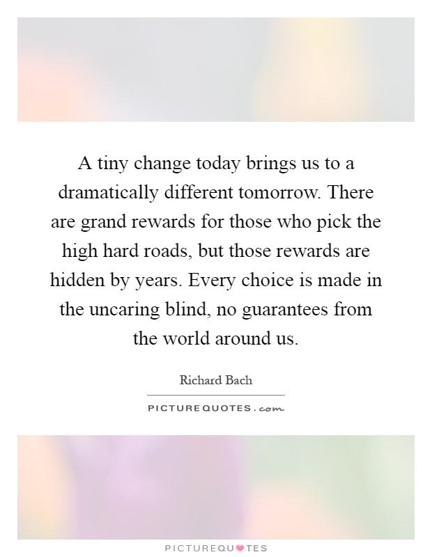 A tiny change today brings us to a dramatically different tomorrow. There are grand rewards for those who pick the high hard roads, but those rewards are hidden by years. Every choice is made in the uncaring blind, no guarantees from the world around us Picture Quote #1