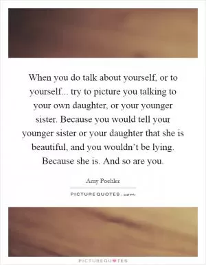 When you do talk about yourself, or to yourself... try to picture you talking to your own daughter, or your younger sister. Because you would tell your younger sister or your daughter that she is beautiful, and you wouldn’t be lying. Because she is. And so are you Picture Quote #1