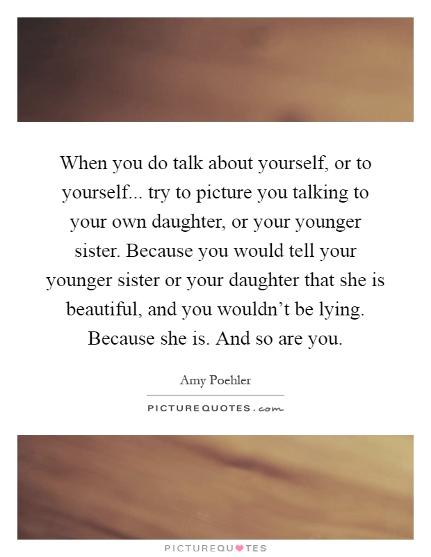 When you do talk about yourself, or to yourself... try to picture you talking to your own daughter, or your younger sister. Because you would tell your younger sister or your daughter that she is beautiful, and you wouldn't be lying. Because she is. And so are you Picture Quote #1