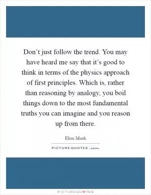 Don’t just follow the trend. You may have heard me say that it’s good to think in terms of the physics approach of first principles. Which is, rather than reasoning by analogy, you boil things down to the most fundamental truths you can imagine and you reason up from there Picture Quote #1