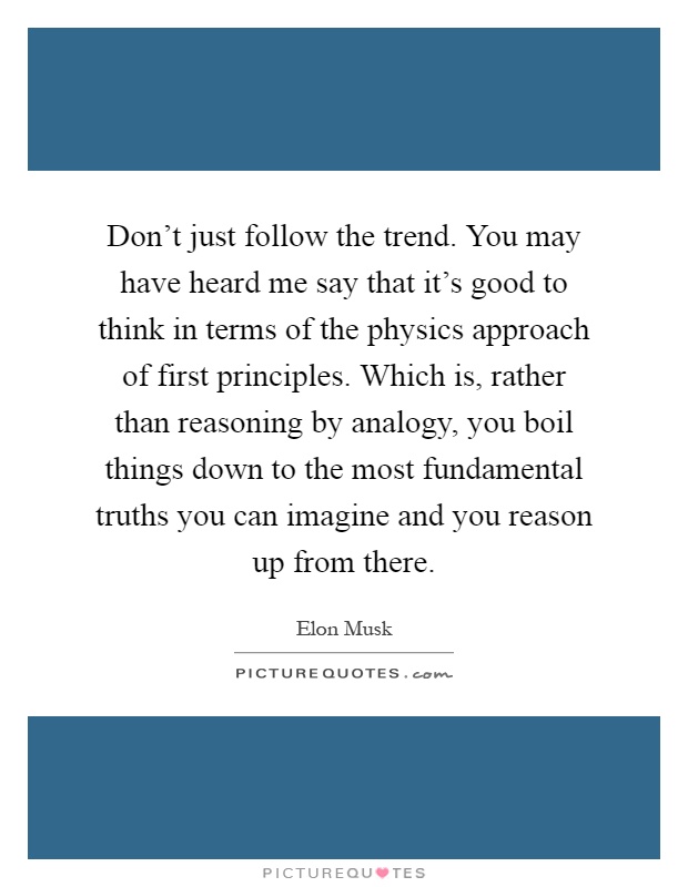 Don't just follow the trend. You may have heard me say that it's good to think in terms of the physics approach of first principles. Which is, rather than reasoning by analogy, you boil things down to the most fundamental truths you can imagine and you reason up from there Picture Quote #1