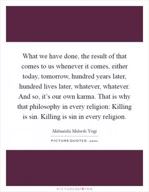 What we have done, the result of that comes to us whenever it comes, either today, tomorrow, hundred years later, hundred lives later, whatever, whatever. And so, it’s our own karma. That is why that philosophy in every religion: Killing is sin. Killing is sin in every religion Picture Quote #1
