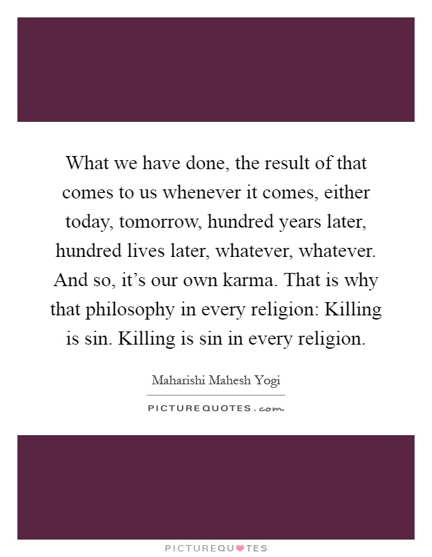 What we have done, the result of that comes to us whenever it comes, either today, tomorrow, hundred years later, hundred lives later, whatever, whatever. And so, it's our own karma. That is why that philosophy in every religion: Killing is sin. Killing is sin in every religion Picture Quote #1