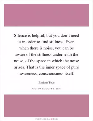 Silence is helpful, but you don’t need it in order to find stillness. Even when there is noise, you can be aware of the stillness underneath the noise, of the space in which the noise arises. That is the inner space of pure awareness, consciousness itself Picture Quote #1