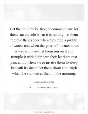 Let the children be free; encourage them; let them run outside when it is raining; let them remove their shoes when they find a puddle of water; and when the grass of the meadows is wet with dew, let them run on it and trample it with their bare feet; let them rest peacefully when a tree invites them to sleep beneath its shade; let them shout and laugh when the sun wakes them in the morning Picture Quote #1