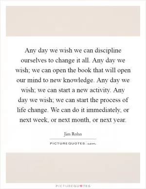 Any day we wish we can discipline ourselves to change it all. Any day we wish; we can open the book that will open our mind to new knowledge. Any day we wish; we can start a new activity. Any day we wish; we can start the process of life change. We can do it immediately, or next week, or next month, or next year Picture Quote #1