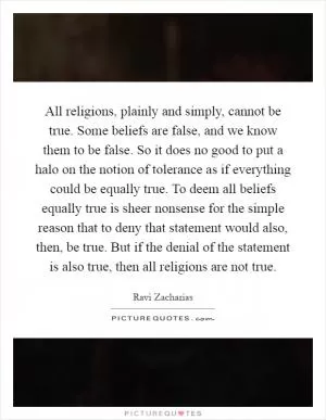 All religions, plainly and simply, cannot be true. Some beliefs are false, and we know them to be false. So it does no good to put a halo on the notion of tolerance as if everything could be equally true. To deem all beliefs equally true is sheer nonsense for the simple reason that to deny that statement would also, then, be true. But if the denial of the statement is also true, then all religions are not true Picture Quote #1