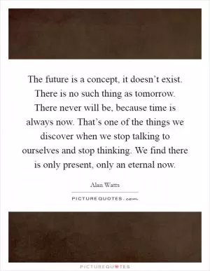 The future is a concept, it doesn’t exist. There is no such thing as tomorrow. There never will be, because time is always now. That’s one of the things we discover when we stop talking to ourselves and stop thinking. We find there is only present, only an eternal now Picture Quote #1