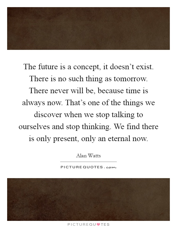 The future is a concept, it doesn't exist. There is no such thing as tomorrow. There never will be, because time is always now. That's one of the things we discover when we stop talking to ourselves and stop thinking. We find there is only present, only an eternal now Picture Quote #1