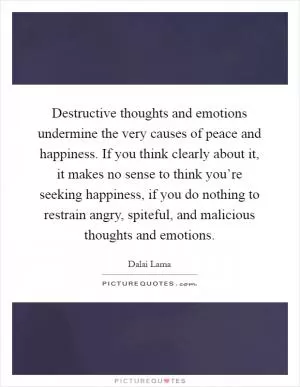 Destructive thoughts and emotions undermine the very causes of peace and happiness. If you think clearly about it, it makes no sense to think you’re seeking happiness, if you do nothing to restrain angry, spiteful, and malicious thoughts and emotions Picture Quote #1