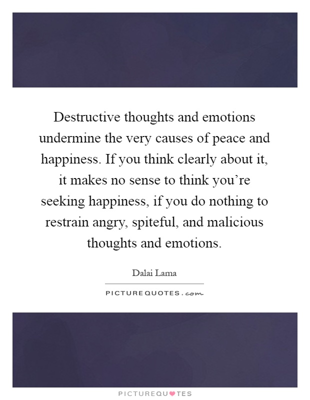 Destructive thoughts and emotions undermine the very causes of peace and happiness. If you think clearly about it, it makes no sense to think you're seeking happiness, if you do nothing to restrain angry, spiteful, and malicious thoughts and emotions Picture Quote #1