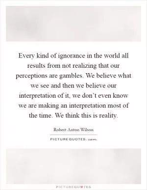 Every kind of ignorance in the world all results from not realizing that our perceptions are gambles. We believe what we see and then we believe our interpretation of it, we don’t even know we are making an interpretation most of the time. We think this is reality Picture Quote #1