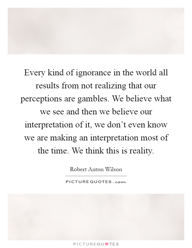 Every kind of ignorance in the world all results from not realizing that our perceptions are gambles. We believe what we see and then we believe our interpretation of it, we don't even know we are making an interpretation most of the time. We think this is reality Picture Quote #1