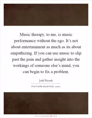 Music therapy, to me, is music performance without the ego. It’s not about entertainment as much as its about empathizing. If you can use music to slip past the pain and gather insight into the workings of someone else’s mind, you can begin to fix a problem Picture Quote #1