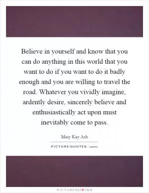 Believe in yourself and know that you can do anything in this world that you want to do if you want to do it badly enough and you are willing to travel the road. Whatever you vividly imagine, ardently desire, sincerely believe and enthusiastically act upon must inevitably come to pass Picture Quote #1
