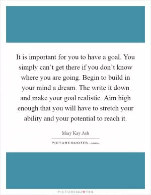 It is important for you to have a goal. You simply can’t get there if you don’t know where you are going. Begin to build in your mind a dream. The write it down and make your goal realistic. Aim high enough that you will have to stretch your ability and your potential to reach it Picture Quote #1