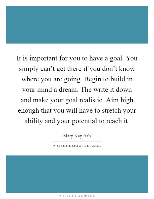 It is important for you to have a goal. You simply can't get there if you don't know where you are going. Begin to build in your mind a dream. The write it down and make your goal realistic. Aim high enough that you will have to stretch your ability and your potential to reach it Picture Quote #1