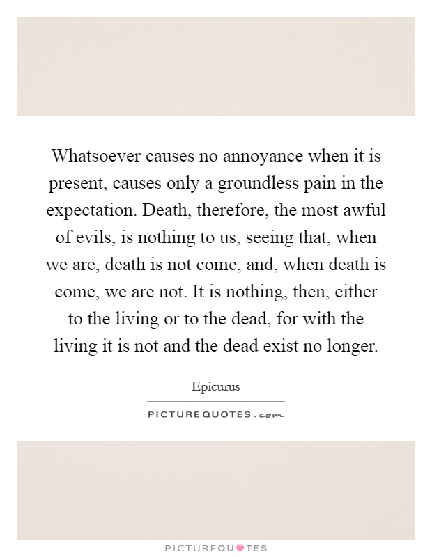 Whatsoever causes no annoyance when it is present, causes only a groundless pain in the expectation. Death, therefore, the most awful of evils, is nothing to us, seeing that, when we are, death is not come, and, when death is come, we are not. It is nothing, then, either to the living or to the dead, for with the living it is not and the dead exist no longer Picture Quote #1