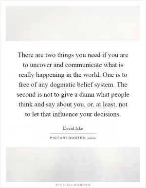 There are two things you need if you are to uncover and communicate what is really happening in the world. One is to free of any dogmatic belief system. The second is not to give a damn what people think and say about you, or, at least, not to let that influence your decisions Picture Quote #1