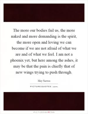The more our bodies fail us, the more naked and more demanding is the spirit, the more open and loving we can become if we are not afraid of what we are and of what we feel. I am not a phoenix yet, but here among the ashes, it may be that the pain is chiefly that of new wings trying to push through Picture Quote #1