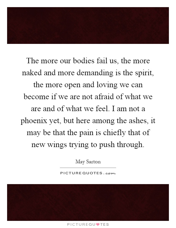 The more our bodies fail us, the more naked and more demanding is the spirit, the more open and loving we can become if we are not afraid of what we are and of what we feel. I am not a phoenix yet, but here among the ashes, it may be that the pain is chiefly that of new wings trying to push through Picture Quote #1