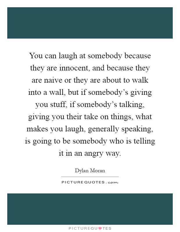 You can laugh at somebody because they are innocent, and because they are naive or they are about to walk into a wall, but if somebody's giving you stuff, if somebody's talking, giving you their take on things, what makes you laugh, generally speaking, is going to be somebody who is telling it in an angry way Picture Quote #1